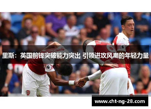 里斯:英国前锋突破能力突出 引领进攻风潮的年轻力量 里斯:英国前锋突破能力突出 引领进攻风潮的年轻力量