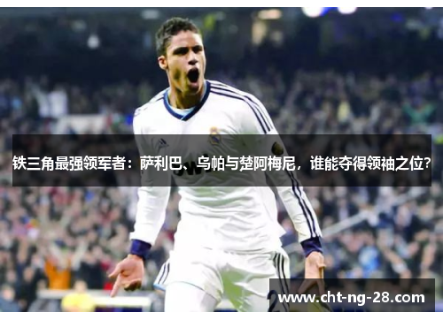 铁三角最强领军者:萨利巴、乌帕与楚阿梅尼,谁能夺得领袖之位? 铁三角最强领军者:萨利巴、乌帕与楚阿梅尼,谁能夺得领袖之位?