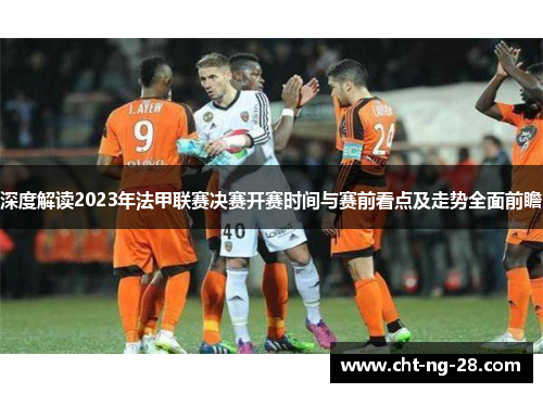 深度解读2023年法甲联赛决赛开赛时间与赛前看点及走势全面前瞻