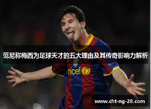 范尼称梅西为足球天才的五大理由及其传奇影响力解析