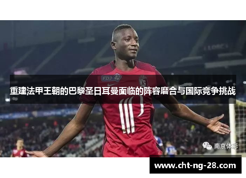重建法甲王朝的巴黎圣日耳曼面临的阵容磨合与国际竞争挑战 重建法甲王朝的巴黎圣日耳曼面临的阵容磨合与国际竞争挑战