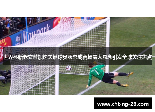 世界杯新老交替加速关键球员状态成赛场最大悬念引发全球关注焦点 世界杯新老交替加速关键球员状态成赛场最大悬念引发全球关注焦点