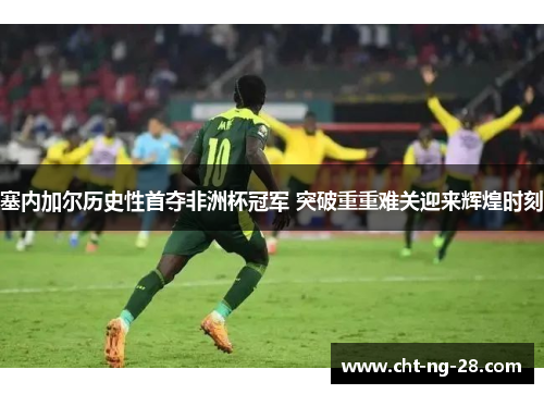 塞内加尔历史性首夺非洲杯冠军 突破重重难关迎来辉煌时刻