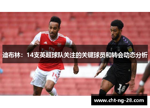 迪布林：14支英超球队关注的关键球员和转会动态分析