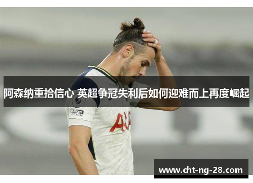 阿森纳重拾信心 英超争冠失利后如何迎难而上再度崛起 阿森纳重拾信心 英超争冠失利后如何迎难而上再度崛起