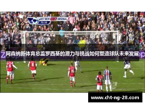 阿森纳新体育总监罗西基的潜力与挑战如何塑造球队未来发展 阿森纳新体育总监罗西基的潜力与挑战如何塑造球队未来发展